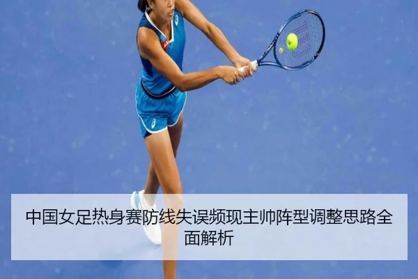 中国女足热身赛防线失误频现主帅阵型调整思路全面解析